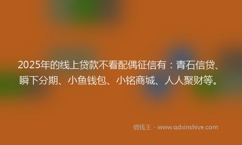 2025年的线上贷款不看配偶征信有：青石信贷、瞬下分期、小鱼钱包、小铭商城、人人聚财等。
