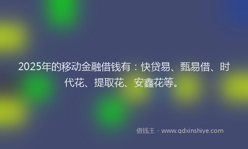 2025年的移动金融借钱有：快贷易、甄易借、时代花、提取花、安鑫花等。