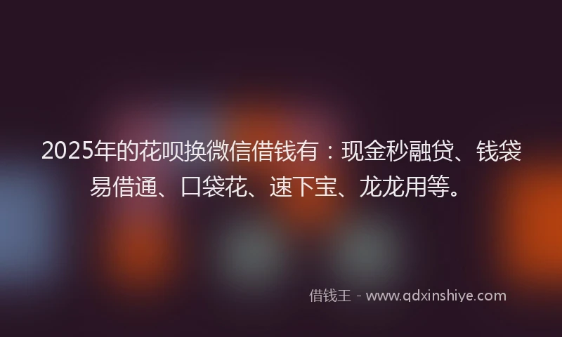 2025年的花呗换微信借钱有：现金秒融贷、钱袋易借通、口袋花、速下宝、龙龙用等。