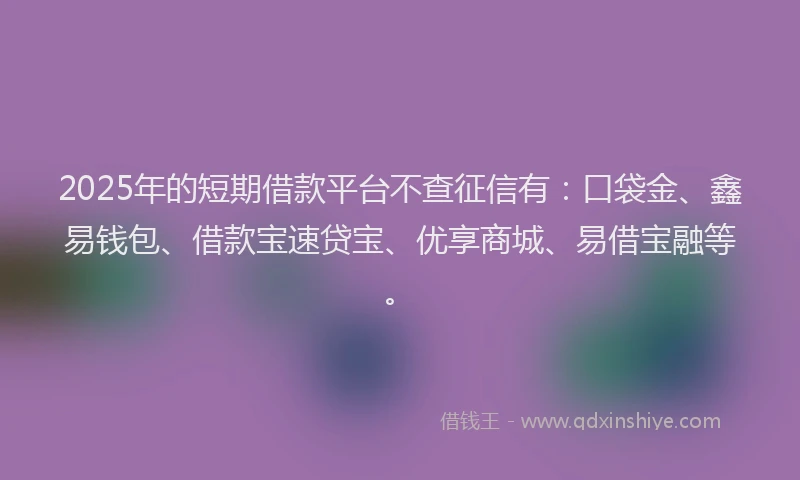 2025年的短期借款平台不查征信有：口袋金、鑫易钱包、借款宝速贷宝、优享商城、易借宝融等。