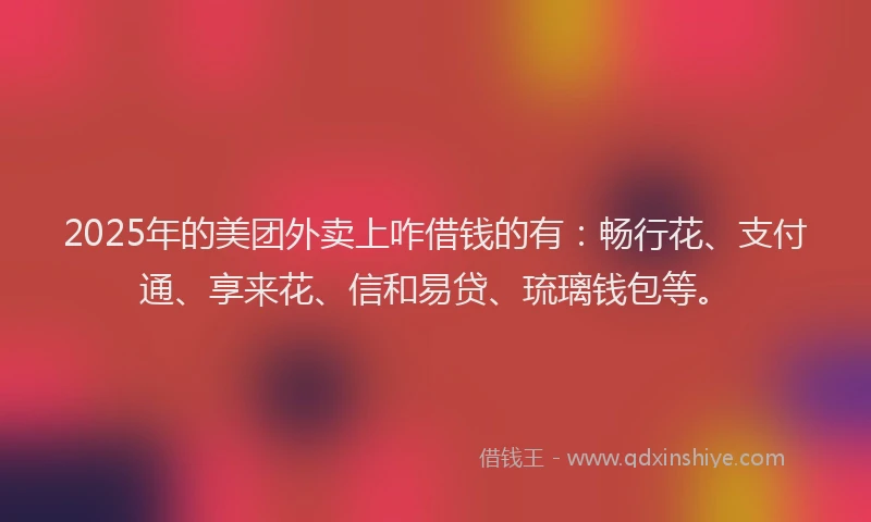 2025年的美团外卖上咋借钱的有：畅行花、支付通、享来花、信和易贷、琉璃钱包等。