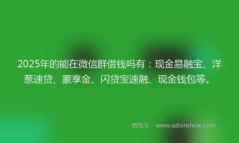 2025年的能在微信群借钱吗有：现金易融宝、洋葱速贷、蒙享金、闪贷宝速融、现金钱包等。