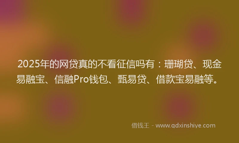 2025年的网贷真的不看征信吗有：珊瑚贷、现金易融宝、信融Pro钱包、甄易贷、借款宝易融等。