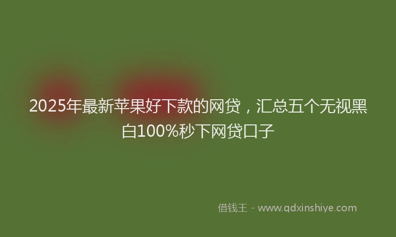 2025年最新苹果好下款的网贷，汇总五个无视黑白100%秒下网贷口子