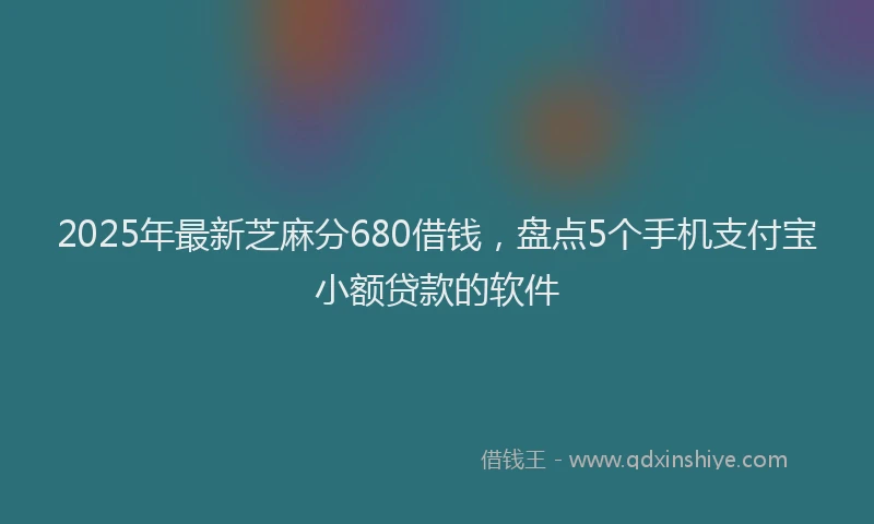2025年最新芝麻分680借钱，盘点5个手机支付宝小额贷款的软件