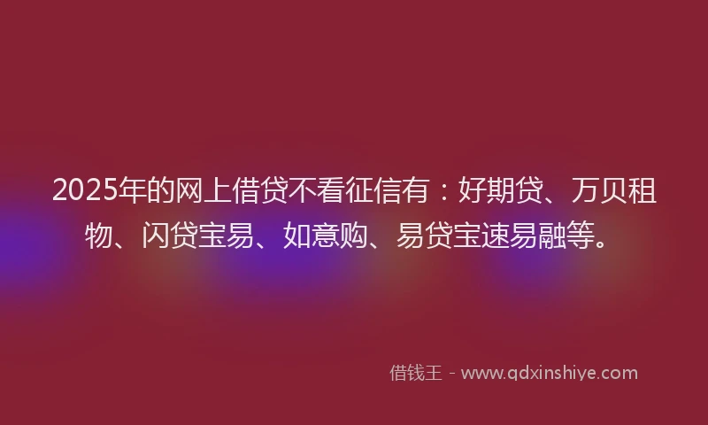 2025年的网上借贷不看征信有：好期贷、万贝租物、闪贷宝易、如意购、易贷宝速易融等。