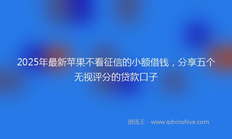 2025年最新苹果不看征信的小额借钱，分享五个无视评分的贷款口子