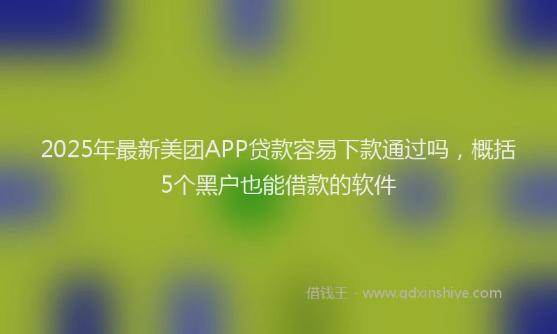 2025年最新美团APP贷款容易下款通过吗，概括5个黑户也能借款的软件
