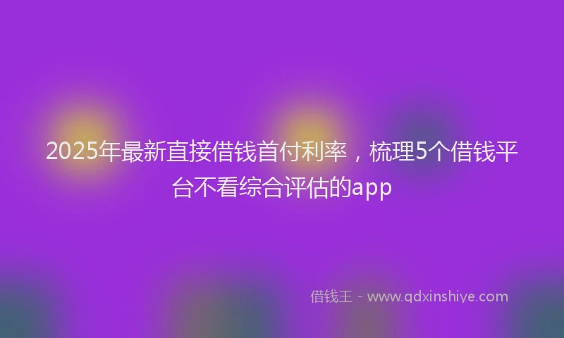 2025年最新直接借钱首付利率，梳理5个借钱平台不看综合评估的app