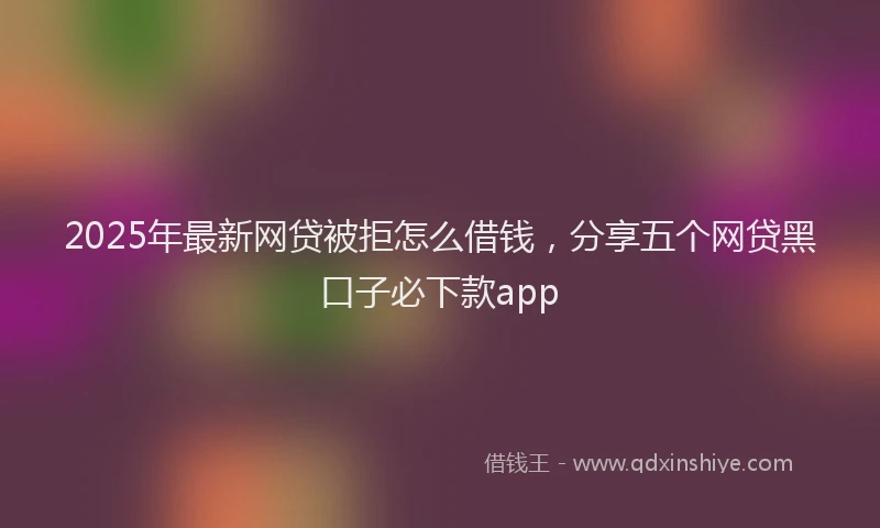2025年最新网贷被拒怎么借钱，分享五个网贷黑口子必下款app