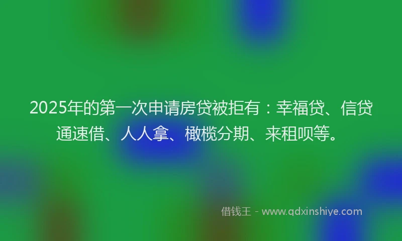 2025年的第一次申请房贷被拒有：幸福贷、信贷通速借、人人拿、橄榄分期、来租呗等。