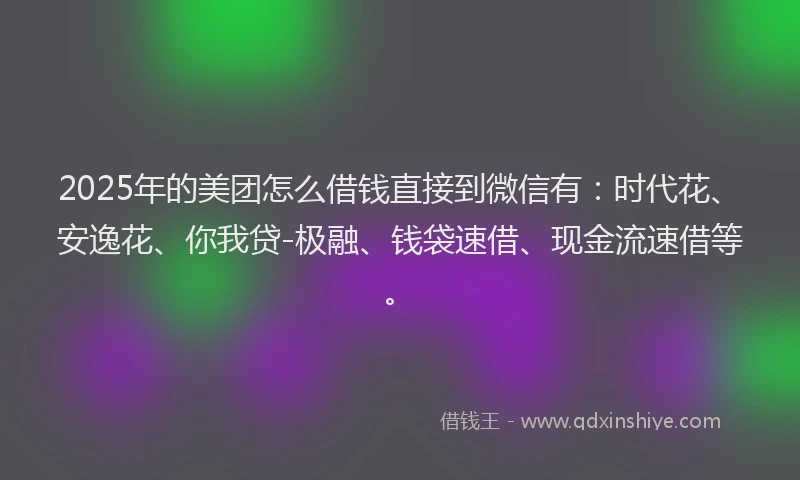 2025年的美团怎么借钱直接到微信有：时代花、安逸花、你我贷-极融、钱袋速借、现金流速借等。