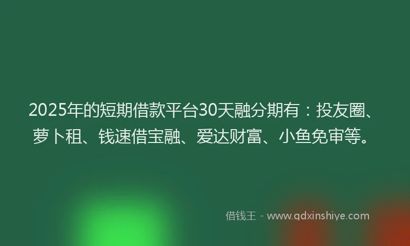 2025年的短期借款平台30天融分期有：投友圈、萝卜租、钱速借宝融、爱达财富、小鱼免审等。