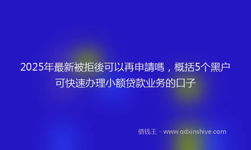 2025年最新被拒後可以再申請嗎，概括5个黑户可快速办理小额贷款业务的口子