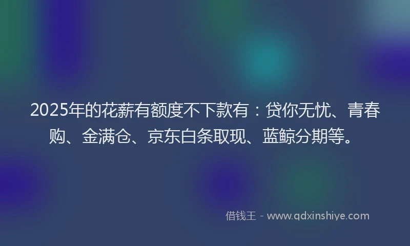 2025年的花薪有额度不下款有：贷你无忧、青春购、金满仓、京东白条取现、蓝鲸分期等。