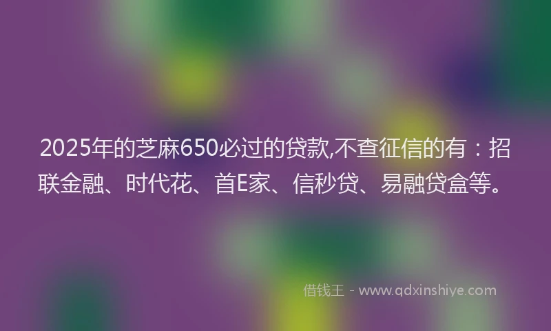 2025年的芝麻650必过的贷款,不查征信的有：招联金融、时代花、首E家、信秒贷、易融贷盒等。