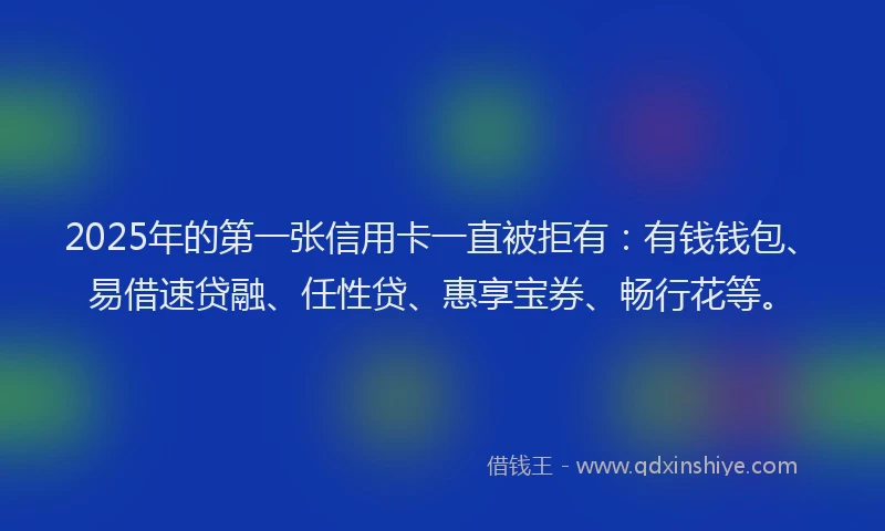 2025年的第一张信用卡一直被拒有：有钱钱包、易借速贷融、任性贷、惠享宝券、畅行花等。