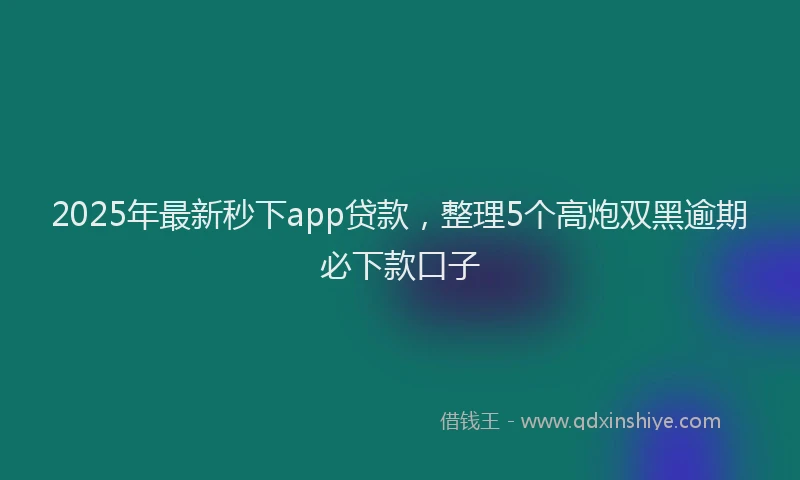 2025年最新秒下app贷款，整理5个高炮双黑逾期必下款口子