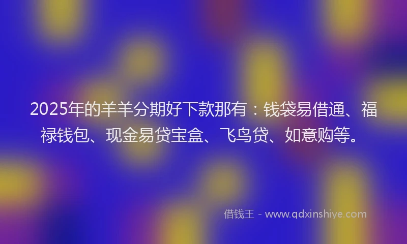 2025年的羊羊分期好下款那有：钱袋易借通、福禄钱包、现金易贷宝盒、飞鸟贷、如意购等。