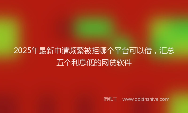 2025年最新申请频繁被拒哪个平台可以借，汇总五个利息低的网贷软件