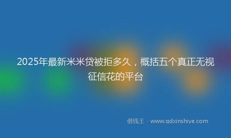2025年最新米米贷被拒多久，概括五个真正无视征信花的平台