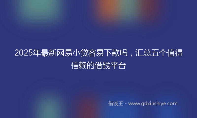 2025年最新网易小贷容易下款吗，汇总五个值得信赖的借钱平台
