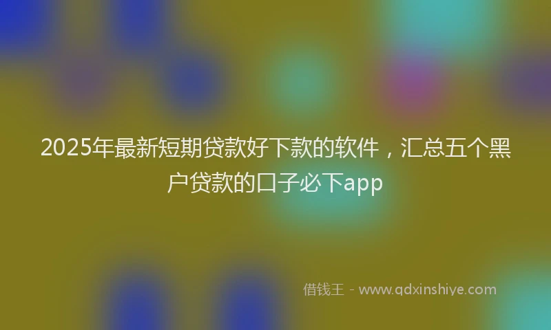 2025年最新短期贷款好下款的软件，汇总五个黑户贷款的口子必下app
