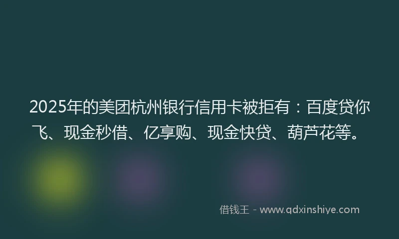 2025年的美团杭州银行信用卡被拒有：百度贷你飞、现金秒借、亿享购、现金快贷、葫芦花等。