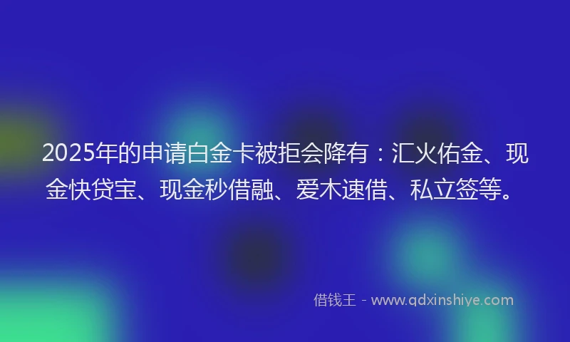 2025年的申请白金卡被拒会降有：汇火佑金、现金快贷宝、现金秒借融、爱木速借、私立签等。