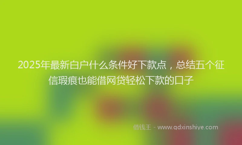 2025年最新白户什么条件好下款点，总结五个征信瑕疵也能借网贷轻松下款的口子