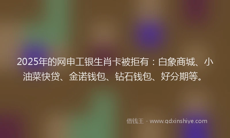 2025年的网申工银生肖卡被拒有：白象商城、小油菜快贷、金诺钱包、钻石钱包、好分期等。