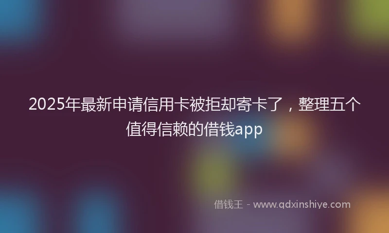 2025年最新申请信用卡被拒却寄卡了，整理五个值得信赖的借钱app
