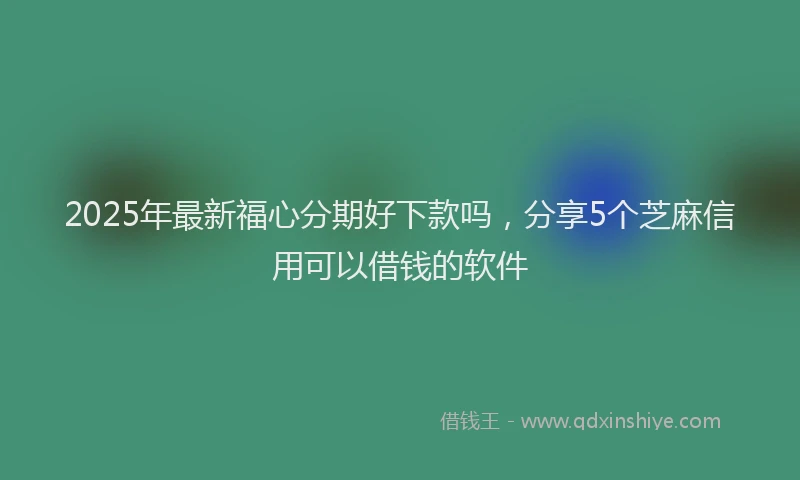 2025年最新福心分期好下款吗，分享5个芝麻信用可以借钱的软件