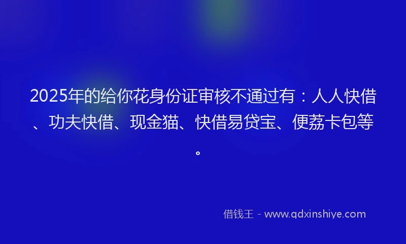 2025年的给你花身份证审核不通过有：人人快借、功夫快借、现金猫、快借易贷宝、便荔卡包等。