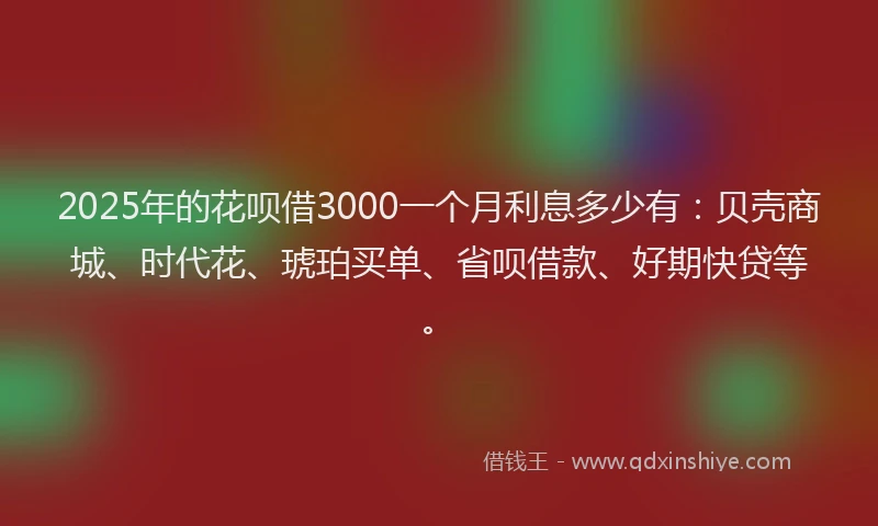 2025年的花呗借3000一个月利息多少有：贝壳商城、时代花、琥珀买单、省呗借款、好期快贷等。