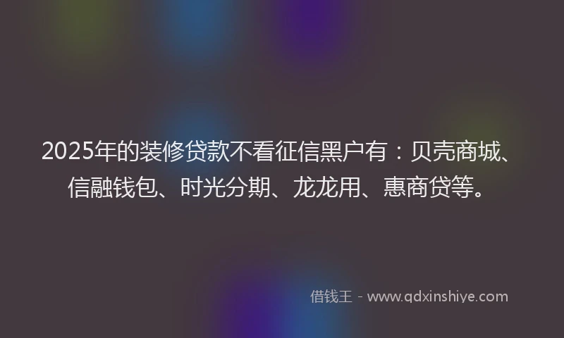 2025年的装修贷款不看征信黑户有：贝壳商城、信融钱包、时光分期、龙龙用、惠商贷等。