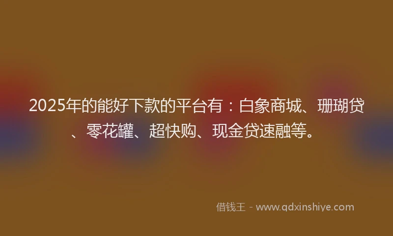 2025年的能好下款的平台有：白象商城、珊瑚贷、零花罐、超快购、现金贷速融等。