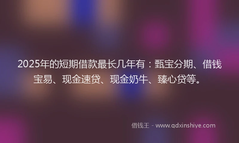 2025年的短期借款最长几年有：甄宝分期、借钱宝易、现金速贷、现金奶牛、臻心贷等。