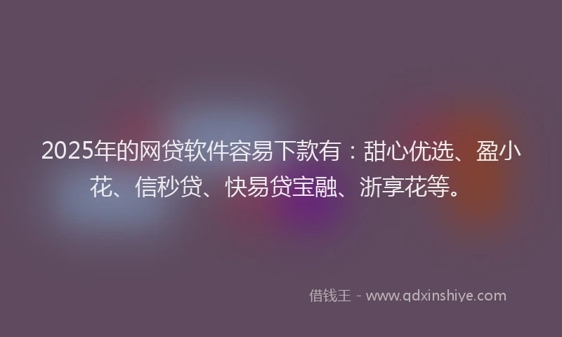 2025年的网贷软件容易下款有：甜心优选、盈小花、信秒贷、快易贷宝融、浙享花等。
