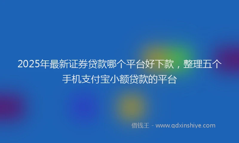 2025年最新证券贷款哪个平台好下款，整理五个手机支付宝小额贷款的平台