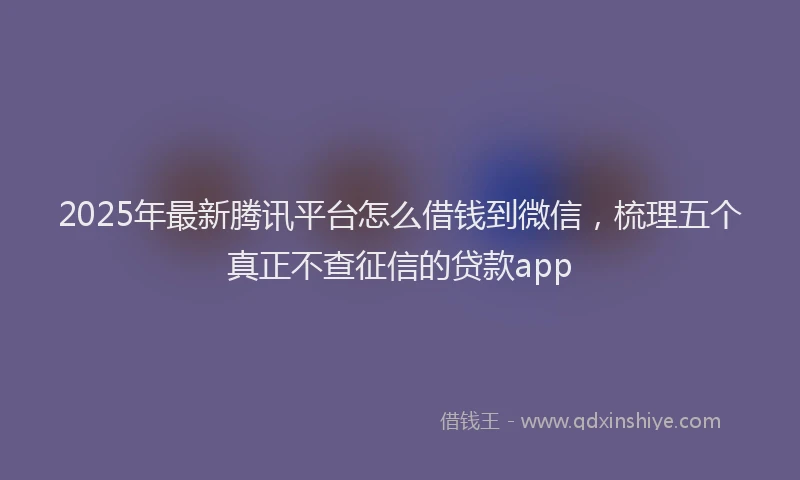2025年最新腾讯平台怎么借钱到微信，梳理五个真正不查征信的贷款app