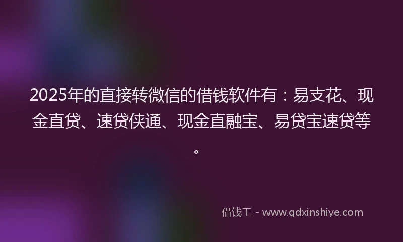 2025年的直接转微信的借钱软件有：易支花、现金直贷、速贷侠通、现金直融宝、易贷宝速贷等。