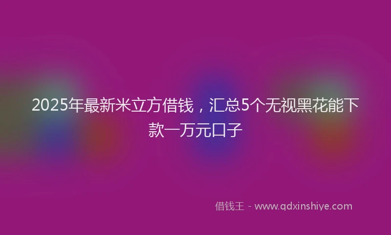 2025年最新米立方借钱，汇总5个无视黑花能下款一万元口子