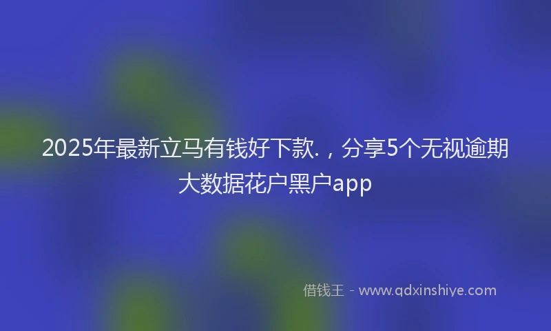 2025年最新立马有钱好下款.，分享5个无视逾期大数据花户黑户app