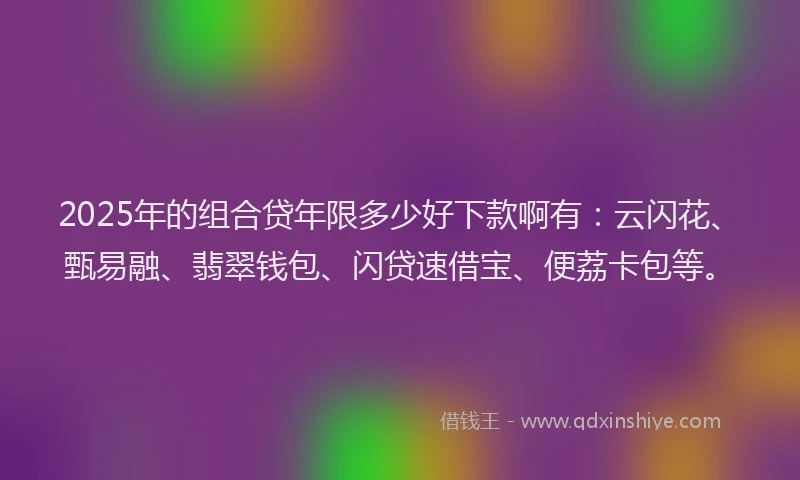 2025年的组合贷年限多少好下款啊有：云闪花、甄易融、翡翠钱包、闪贷速借宝、便荔卡包等。