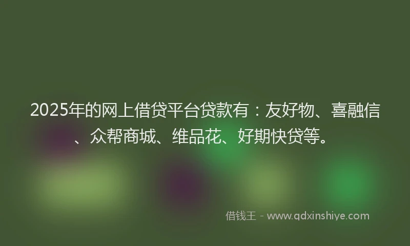 2025年的网上借贷平台贷款有：友好物、喜融信、众帮商城、维品花、好期快贷等。