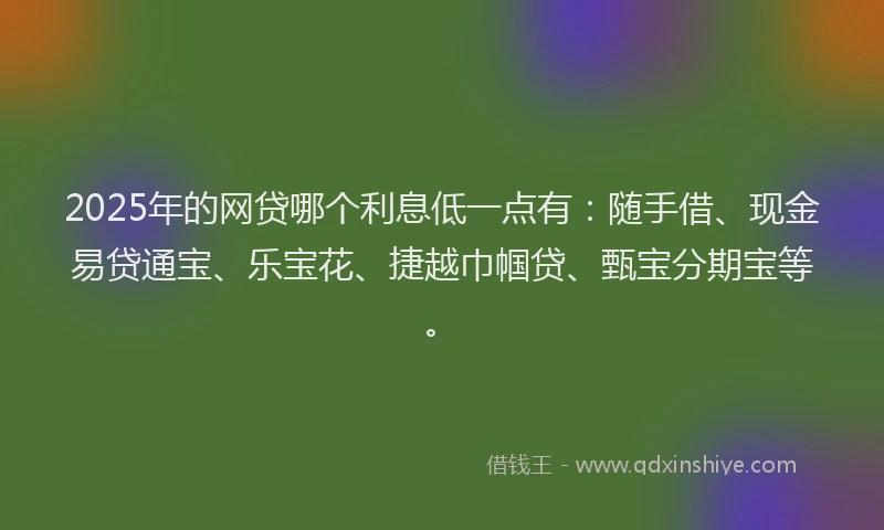 2025年的网贷哪个利息低一点有：随手借、现金易贷通宝、乐宝花、捷越巾帼贷、甄宝分期宝等。