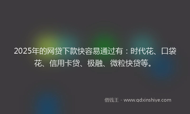 2025年的网贷下款快容易通过有：时代花、口袋花、信用卡贷、极融、微粒快贷等。