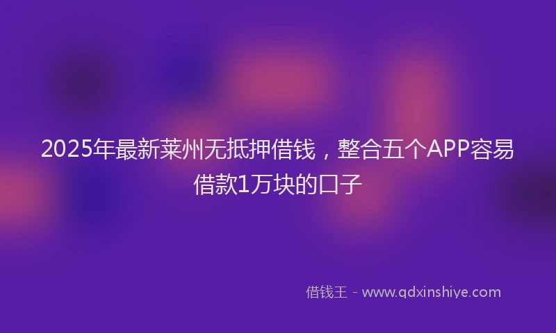 2025年最新莱州无抵押借钱，整合五个APP容易借款1万块的口子