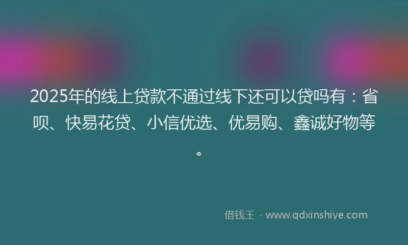 2025年的线上贷款不通过线下还可以贷吗有：省呗、快易花贷、小信优选、优易购、鑫诚好物等。